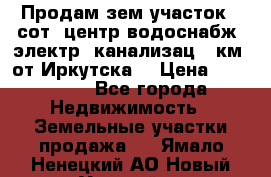 Продам зем.участок 12сот. центр.водоснабж. электр. канализац. 9км. от Иркутска  › Цена ­ 800 000 - Все города Недвижимость » Земельные участки продажа   . Ямало-Ненецкий АО,Новый Уренгой г.